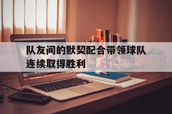 欧博官网APP-队友间的默契配合带领球队连续取得胜利的句子